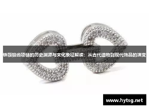 铁颚狼齿项链的历史渊源与文化象征解读：从古代遗物到现代饰品的演变
